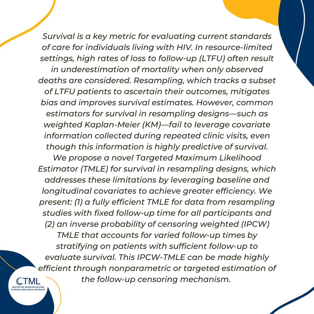 Survival is a key metric for evaluating current standards of care for individuals living with HIV. In resource-limited settings, high rates of loss to follow-up (LTFU) often result in underestimation of mortality when only observed deaths are considered. Resampling, which tracks a subset of LTFU patients to ascertain their outcomes, mitigates bias and improves survival estimates. However, common estimators for survival in resampling designs—such as weighted Kaplan-Meier (KM)—fail to leverage covariate information collected during repeated clinic visits, even though this information is highly predictive of survival.

We propose a novel Targeted Maximum Likelihood Estimator (TMLE) for survival in resampling designs, which addresses these limitations by leveraging baseline and longitudinal covariates to achieve greater efficiency. We present: (1) a fully efficient TMLE for data from resampling studies with fixed follow-up time for all participants and (2) an inverse probability of censoring weighted (IPCW) TMLE that accounts for varied follow-up times by stratifying on patients with sufficient follow-up to evaluate survival. This IPCW-TMLE can be made highly efficient through nonparametric or targeted estimation of the follow-up censoring mechanism.