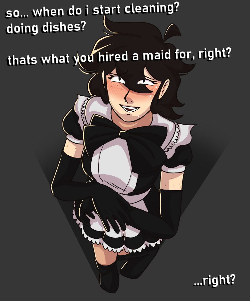 A drawing of my sona dressed in a maid outfit, viewed from an upward angle. She's nervously rubbing her hands together with a flushed, sweating face.

"So... when do I start cleaning? Doing dishes? That's what you hired a maid for, right?"

"...right?"