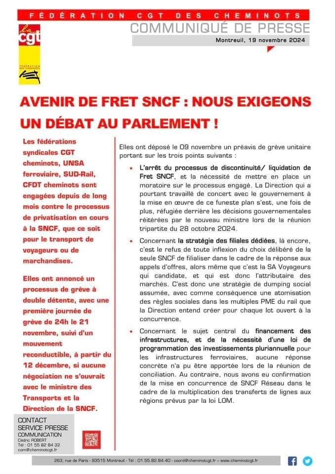 Communiqué de la CGT Cheminots :

« AVENIR DE FRET SNCF : NOUS EXIGEONS
UN DÉBAT AU PARLEMENT !

Les fédérations syndicales de la SNCF sont engagées depuis de long mois contre le processus de privatisation en cours, que ce soit pour le transport de voyageurs ou de marchandises.

Elles ont annoncé un processus de grève à double détente, avec une 1ère journée de grève de 24h le 21 novembre, suivie d’un mouvement reconductible, à partir du 12 décembre, si aucune négociation ne s’ouvrait avec le ministre des Transports et la Direction de la SNCF.

Elles ont déposé le 9 novembre un préavis de grève unitaire portant sur les trois points suivants :
• L'arrêt du processus de discontinuité/liquidation de Fret SNCF, et la nécessité de mettre en place un moratoire sur le processus engagé. La Direction qui a pourtant travaillé de concert avec le gouvernement à la mise en œuvre de ce funeste plan s’est, une fois de plus, réfugiée derrière les décisions gouvernementales réitérées par le nouveau ministre lors de la réunion tripartite du 28 octobre 2024.
• Concernant la stratégie des filiales dédiées, là encore, c’est le refus de toute inflexion du choix délibéré de la seule SNCF de filialiser dans le cadre de la réponse aux appels d’offres, alors même que c’est la SA Voyageurs qui candidate, et qui est donc l’attributaire des marchés. C’est donc une stratégie de dumping social assumée, avec comme conséquence une atomisation des règles sociales dans les multiples PME du rail que la Direction entend créer pour chaque lot ouvert à la concurrence.
• Concernant le sujet central du financement des
infrastructures, et de la nécessité d’une loi de
programmation des investissements pluriannuelle pour les infrastructures ferroviaires, aucune réponse
concrète n’a pu être apportée lors de la réunion de conciliation. Au contraire, nous avons eu confirmation de la mise en concurrence de SNCF Réseau dans le cadre de la multiplication des transferts de lignes aux régions prévus par la loi LOM. »
