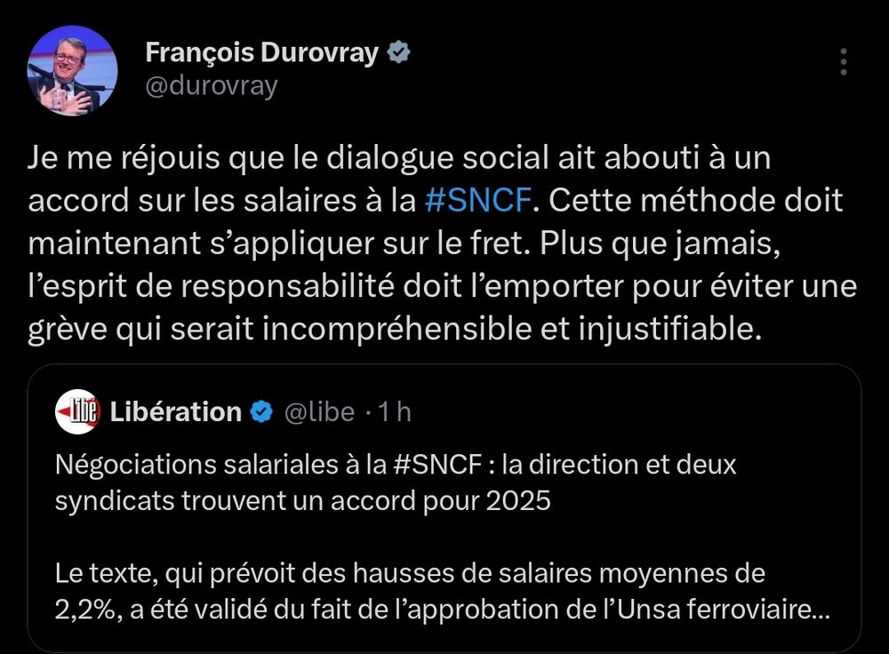 Tweet de François Durovray : « Je me réjouis que le dialogue social ait abouti à un accord sur les salaires à la #SNCF. Cette méthode doit maintenant s’appliquer sur le fret. Plus que jamais, l’esprit de responsabilité doit l’emporter pour éviter une grève qui serait incompréhensible et injustifiable. »

Le tweet répondait au titre de Libération : « Négociations salariales à la #SNCF : la direction et deux syndicats trouvent un accord pour 2025

Le texte, qui prévoit des hausses de salaires moyennes de 2,2%, a été validé du fait de l’approbation de l’Unsa ferroviaire et de la CFDT cheminots. »

https://www.liberation.fr/economie/social/negociations-salariales-a-la-sncf-la-direction-et-deux-syndicats-trouvent-un-accord-pour-2025-20241129_TR5PVTN7XVDQ5IGO73CUCXTDWU/
