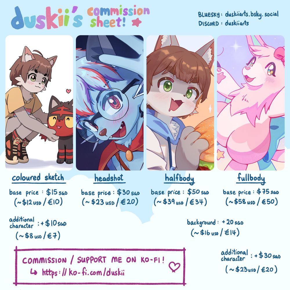 Opening commissions for the first time! All prices are in SGD.

Coloured sketches for $15, +$10 for an additional character.
Headshots for $30.
Halfbodies for $50, +$20 for background.
Fullbodies for $75, +$20 for background, +$30 for an additional character.

Commissions are taken via Ko-fi!