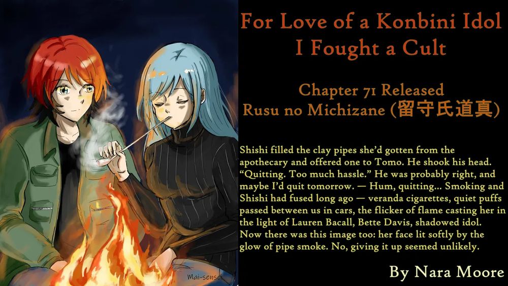For Love of a Konbini Idol
I Fought a Cult
Chapter 71 Released
Rusu no Michizane (留守氏道真)
By Nara Moore
Art Mai-sensei

Image: [Caption: “By Campfire Light” by Mai-sense. Image: Shishi and Ume smoking a long-stemmed clay pipe in the light of a campfire. Both look contented.]

Quote: Shishi filled the clay pipes she’d gotten from the apothecary and offered one to Tomo. He shook his head. “Quitting. Too much hassle.” He was probably right, and maybe I’d quit tomorrow. — Hum, quitting… Smoking and Shishi had fused long ago — veranda cigarettes, quiet puffs passed between us in cars, the flicker of flame casting her in the light of Lauren Bacall, Bette Davis, shadowed idol. Now there was this image too: her face lit softly by the glow of pipe smoke. No, giving it up seemed unlikely.