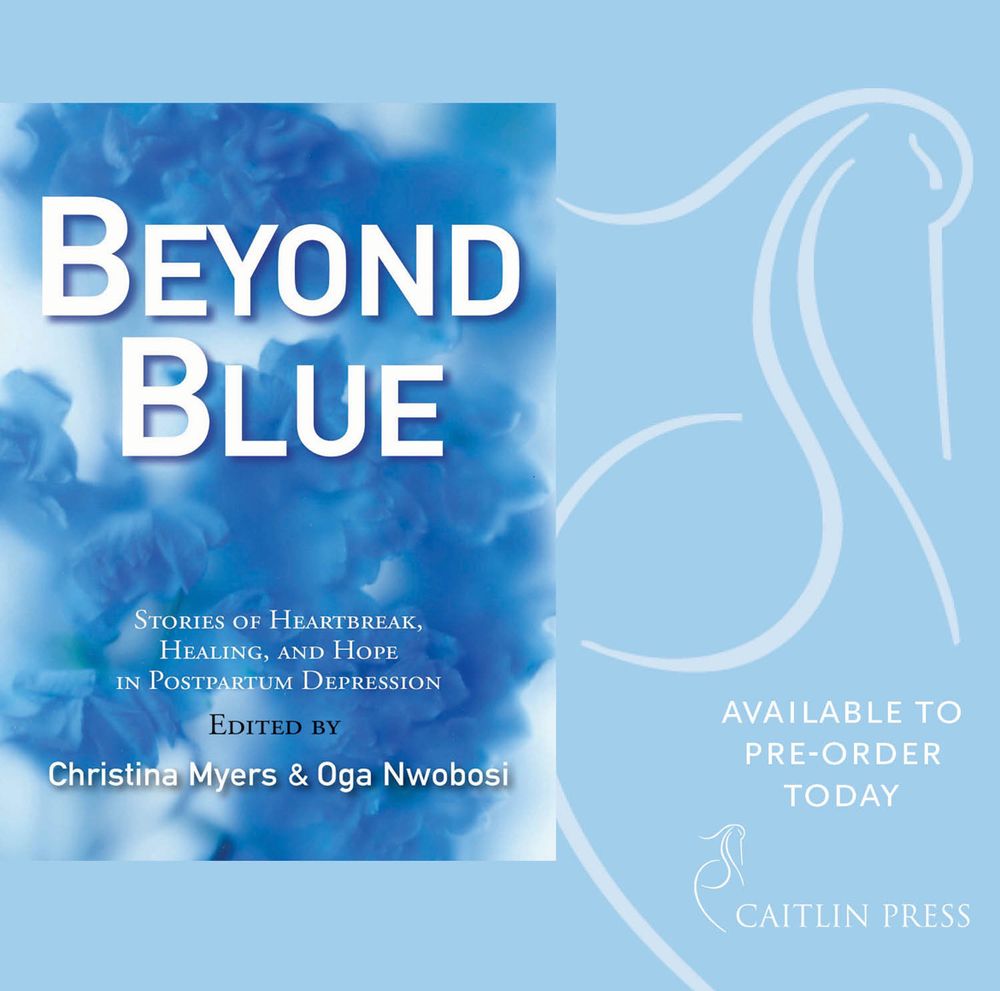 BEYOND BLUE
STORIES OF HEARTBREAK, HEALING, AND HOPE IN POSTPARTUM DEPRESSION
EDITED BY
Christina Myers & Oga Nwobosi
AVAILABLE TO PRE-ORDER
TODAY
CAITLIN PRESS