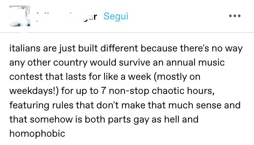italians are just built different because there's no way any other country would survive an annual music contest that lasts for like a week (mostly on weekdays!) for up to 7 non-stop chaotic hours, featuring rules that don't make that much sense and that somehow is both parts gay as hell and homophobic