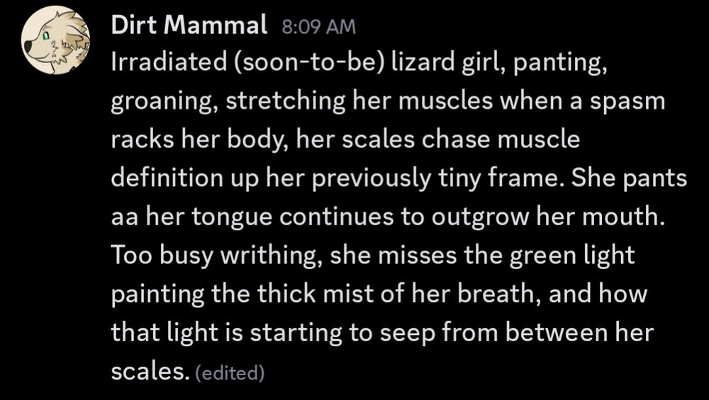 Some furry or scalie fallout coded tf ranmblings. Reads as follows: Irradiated (soon-to-be) lizard girl, panting, groaning, stretching her muscles when a spasm racks her body, her scales chase muscle definition up her previously tiny frame. She pants as her tongue continues to outgrow her mouth. Too busy writhing, she misses the green light painting the thick mist of her breath, and how that light is starting to seep from between her scales.