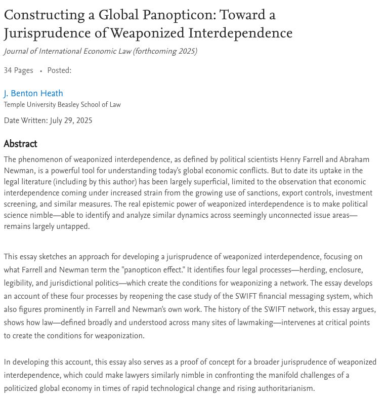 The phenomenon of weaponized interdependence, as defined by political scientists Henry Farrell and Abraham Newman, is a powerful tool for understanding today's global economic conflicts. But to date its uptake in the legal literature (including by this author) has been largely superficial, limited to the observation that economic interdependence coming under increased strain from the growing use of sanctions, export controls, investment screening, and similar measures. The real epistemic power of weaponized interdependence is to make political science nimble—able to identify and analyze similar dynamics across seemingly unconnected issue areas—remains largely untapped.


This essay sketches an approach for developing a jurisprudence of weaponized interdependence, focusing on what Farrell and Newman term the "panopticon effect." It identifies four legal processes—herding, enclosure, legibility, and jurisdictional politics—which create the conditions for weaponizing a network. The essay develops an account of these four processes by reopening the case study of the SWIFT financial messaging system, which also figures prominently in Farrell and Newman's own work. The history of the SWIFT network, this essay argues, shows how law—defined broadly and understood across many sites of lawmaking—intervenes at critical points to create the conditions for weaponization. 

In developing this account, this essay also serves as a proof of concept for a broader jurisprudence of weaponized interdependence, which could make lawyers similarly nimble in confronting the manifold challenges of a politicized global economy in times of rapid technological change and rising authoritarianism.