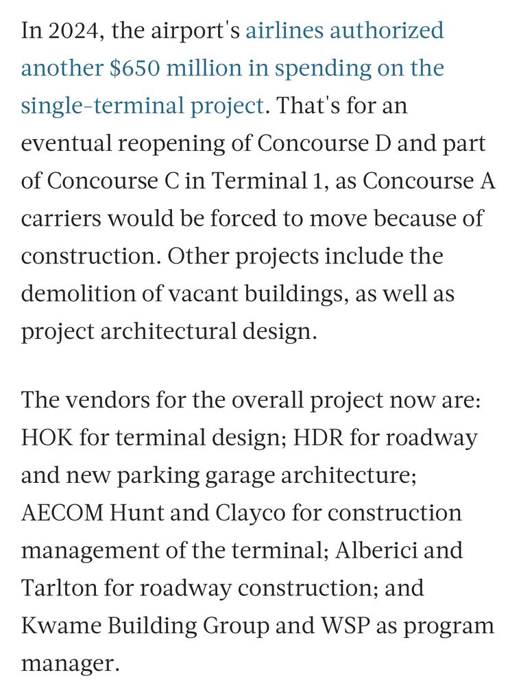 In 2024, the airport's airlines authorized another $650 million in spending on the single-terminal project. That's for an eventual reopening of Concourse D and part of Concourse C in Terminal 1, as Concourse A carriers would be forced to move because of
construction. Other projects include the demolition of vacant buildings, as well as project architectural design.
The vendors for the overall project now are:
HOK for terminal design; HDR for roadway and new parking garage architecture;
AECOM Hunt and Clayco for construction management of the terminal; Alberici and Tarlton for roadway construction; and Kwame Building Group and WSP as program
manager.