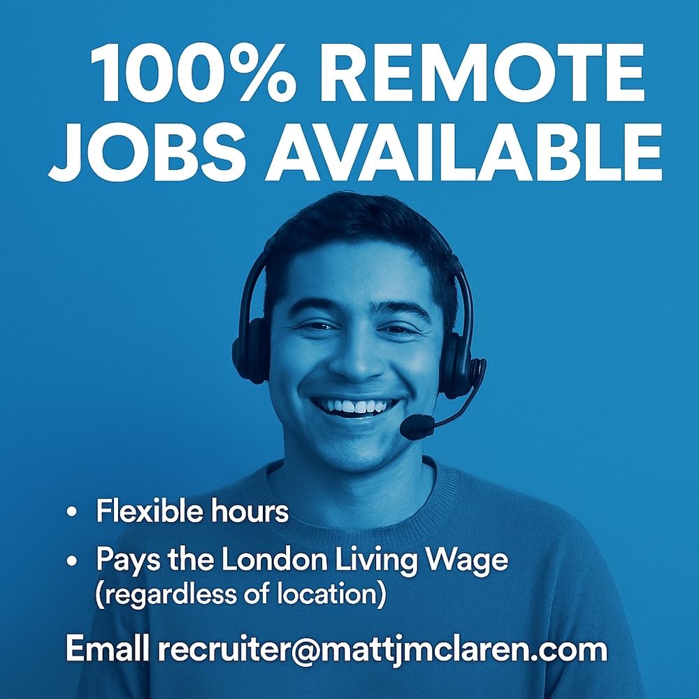 100% Remote Jobs Available
- Flexible Hours
- London Living Wage (regardless of location)
Email recruiter@mattjmclaren.com