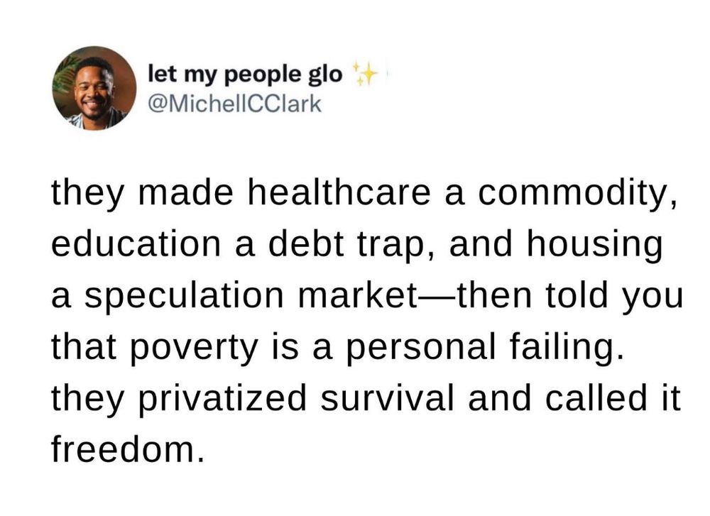 @MichellCClark: 
they made healthcare a commodity, education a debt trap, and housing a speculation market-then told you that poverty is a personal failing. they privatized survival and called it freedom.