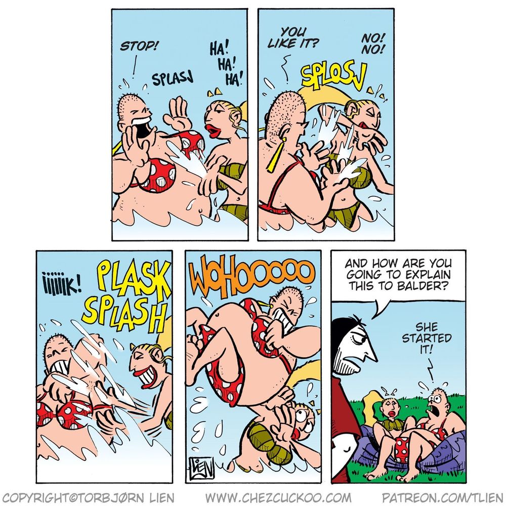 Panel 1:

Greta splashes Emma in the water while Emma shouts, "Stop!"

Greta laughs loudly: "Ha! Ha! Ha!"

(Sound effect: SPLASH)

Panel 2:

Emma splashes back at Greta and asks: "You like it?"

Greta, startled, shouts: "No! No!"

(Sound effect: SPLOSJ)

Panel 3:

Greta and Emma continue splashing each other wildly.

Greta squeals: "Iiiiiiik!"

(Sound effects: PLASK SPLASH)

Panel 4:

Greta in the air, jumping onto Emma like a wrestler while she joyfully screams: "WOHOOOOO!"

Emma looks terrified.

Panel 5:

Emma and Greta sit on a wrecked kiddie pool on the lawn, soaking wet and looking sheepish.

Ronny stands over them and asks: "And how are you going to explain this to Balder?"

Emma, pointing at Greta, says: "She started it!"
