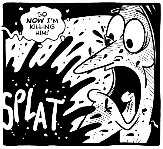 [Speech bubble:]
SO NOW I'M KILLING HIM!

[Sound effect:]
SPLAT

[Visual: Funny comic]
A character with wide, panicked eyes and an open mouth screams as a black splatter (possibly blood or ink) explodes across the panel.