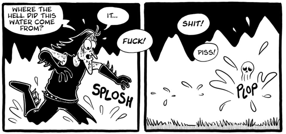 Panel 1:
A panicked man in spiked boots and black clothes (black metal parody) runs through water, shouting:
"WHERE THE HELL DID THIS WATER COME FROM?"
Speech bubbles:
"IT..."
"FUCK!"
Sound effect: SPLOSH

Panel 2:
The man has disappeared off-screen. Water splashes where he was, and a tiny, sad-looking skull emerges from the water.
Speech bubbles:
"SHIT!"
"PISS!"
Sound effect: PLOP