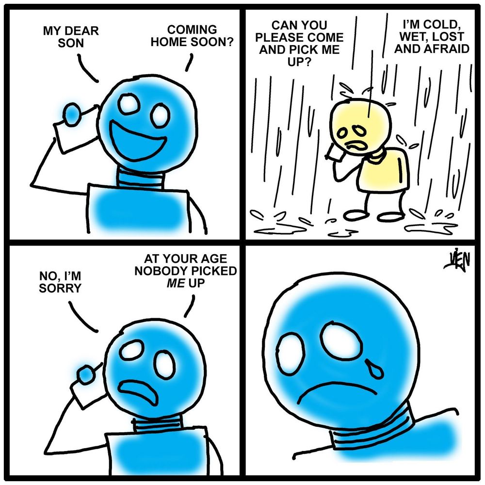 Panel 1:
Blue robot, smiling and holding a phone:
"MY DEAR SON"
"COMING HOME SOON?"

Panel 2:
Yellow kiddie robot standing in heavy rain, holding a phone, sad and shivering:
"CAN YOU PLEASE COME AND PICK ME UP?"
"I’M COLD, WET, LOST AND AFRAID"

Panel 3:
Blue robot, now frowning, replies:
"NO, I’M SORRY"
"AT YOUR AGE NOBODY PICKED ME UP"

Panel 4:
Close-up of the blue robot, now with a tear running down its cheek.