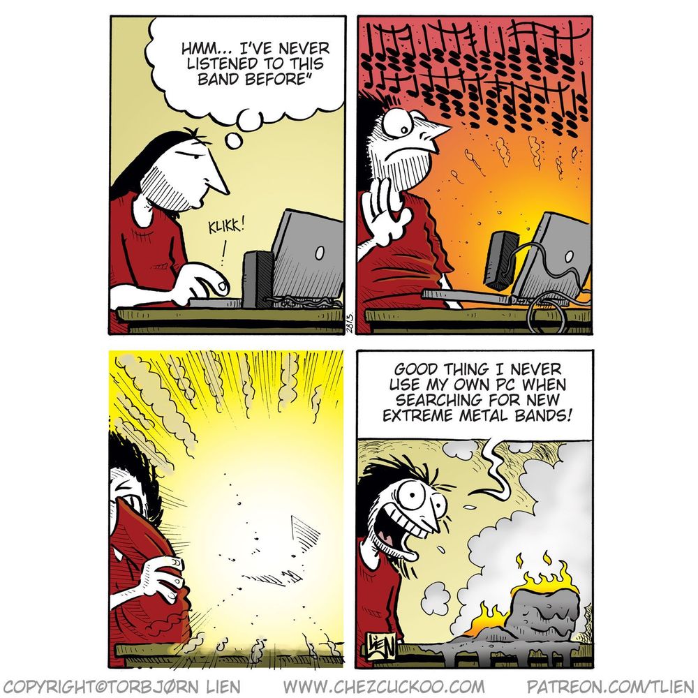 Panel 1:
(Ronny sits at a computer, thinking.)
Ronny (thought bubble): Hmm... I’ve never listened to this band before
(SFX: KLIKK!)

Panel 2:
(Ronny is hit by an intense wall of sound; music notes fill the air, and he looks shocked.)

Panel 3:
(Bright explosion from the screen; Ronny shields himself with his arms.)

Panel 4:
(Ronny sits grinning next to a smoking, melted, and burning computer.)
Ronny: Good thing I never use my own PC when searching for new extreme metal bands!