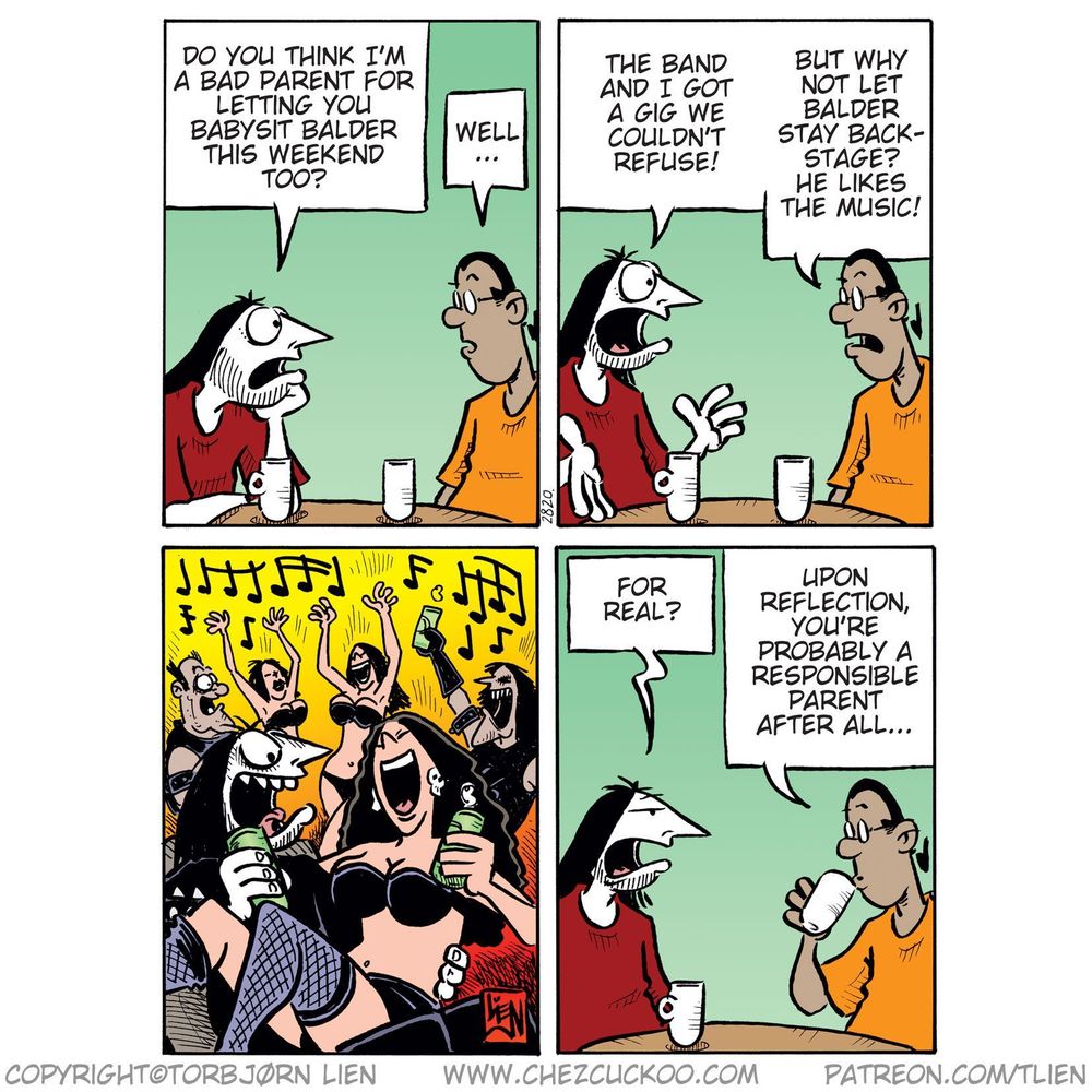 (Ronny and Mounir are sitting at a table, drinking coffee and talking.)

Panel 1:
Ronny: Do you think I’m a bad parent for letting you babysit Balder this weekend too?
Mounir: Well…

Panel 2:
Ronny: The band and I got a gig we couldn’t refuse!
Mounir: But why not let Balder stay backstage? He likes the music!

Panel 3:
(Scene of wild party: Ronny surrounded by people in revealing outfits, drinking and dancing.)

Panel 4:
Ronny: For real?
Mounir: Upon reflection, you’re probably a responsible parent after all…