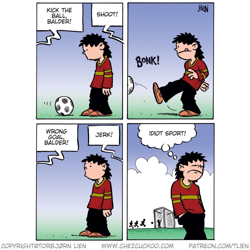 Panel 1:
Balder stands still in front of a soccer ball, looking unsure.
Voices from off-panel shout: "Kick the ball, Balder!" and "Shoot!"

Panel 2:
Balder gives the ball a half-hearted kick.
Sound effect: BONK!

Panel 3:
Balder stands still again, looking glum.
Voices off-panel now yell: "Wrong goal, Balder!" and "Jerk!"

Panel 4:
Balder walks away from the field with a frown, thinking:
"Idiot sport!"
In the background, the other kids are playing by the goal.