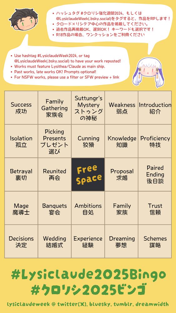 Rules:
-Use hashtag #LysiclaudeWeek2024, or tag @LysiclaudeWeek(.bsky.social) to have your work reposted!
-Works must feature Lysithea/Claude as main ship.
-Past works, late works OK! Prompts optional!
-For NSFW works, please use a filter or SFW preview + link
-ハッシュタグ #クロリシ強化週間2024、もしくは @LysiclaudeWeek(.bsky.social)をタグすると、作品をRPします！
-クロード×リシテア中心の作品を掲載してください。
-過去作品再掲載OK、遅刻OK！ キーワードも選択です！
-R18作品の場合、ワンクッションをご利用ください

---

Row 1:
Success 成功
Family Gathering 家族会
Suttungr's Mystery ストゥングの神秘
Weakness 弱点
Introduction 紹介

Row 2:
Isolation 孤立
Picking Presents プレゼント選び
Cunning 狡猾
Knowledge 知識
Proficiency 特技

Row 3:
Betrayal 裏切
Reunited 再会
Free space!
Proposal 求婚
Paired Ending 後日談

Row 4:
Mage 魔導士
Banquets 宴会
Ambitions 目処
Family 家族
Trust 信頼

Row 5:
Decisions 決定
Wedding 結婚式
Experience 経験
Dreaming 夢想
Schemes 謀略