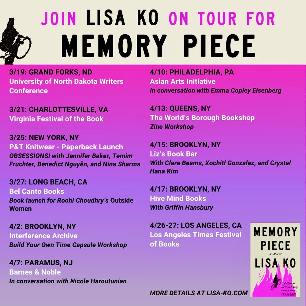 An image of a figure on a bicycle next to Join Lisa Ko on Tour For Memory Piece

3/19: Grand Forks, ND: University of North Dakota Writers Conference 
3/21: Charlottesville, VA: Virginia Festival of the Book
3/25: NY, NY: P&T Knitwear - Paperback Launch (Obsessions! with Jennifer Baker, Temim Fruchter, Benedict Nguyễn, and Nina Sharma)
3/27: Long Beach, CA: Bel Canto Books (book launch for Roohi Choudhry’s Outside Women) 
4/02: Brooklyn, NY: Interference Archive (Build Your Own Time Capsule Workshop)
4/07: Paramus, NJ: Barnes & Noble (in conversation with Nicole Haroutunian)
4/10: Philadelphia, PA: Asian Arts Initiative (in conversation with Emma Copley Eisenberg) 
4/13: Queens, NY: The World’s Borough Bookshop (Zine Workshop)
4/15: Brooklyn, NY: Liz’s Book Bar (with Clare Beams, Xochitl Gonzalez, and Crystal Hana Kim) 
4/17: Brooklyn, NY: Hive Mind Books (with Griffin Hansbury) 
4/26-27: Los Angeles, CA: Los Angeles Times Festival of Books

More details at lisa-ko.com

An image of the cover of the book, with the same figure on a bicycle set against a fuschia flame
