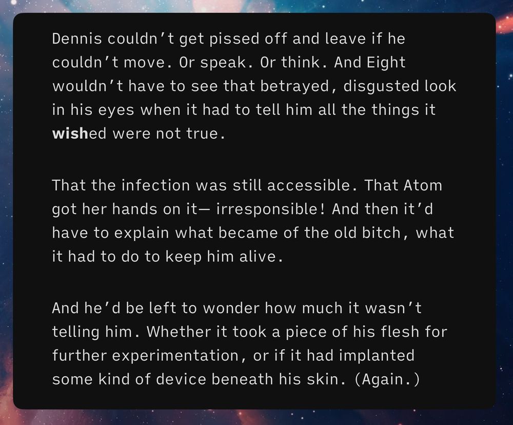 Dennis couldn’t get pissed off and leave if he couldn’t move. Or speak. Or think. And Eight wouldn’t have to see that betrayed, disgusted look in his eyes when it had to tell him all the things it wished were not true.
That the infection was still accessible. That Atom got her hands on it— irresponsible! And then it’d have to explain what became of the old bitch, what it had to do to keep him alive.
And he’d be left to wonder how much it wasn’t telling him. Whether it took a piece of his flesh for further experimentation, or if it had implanted some kind of device beneath his skin. (Again.)