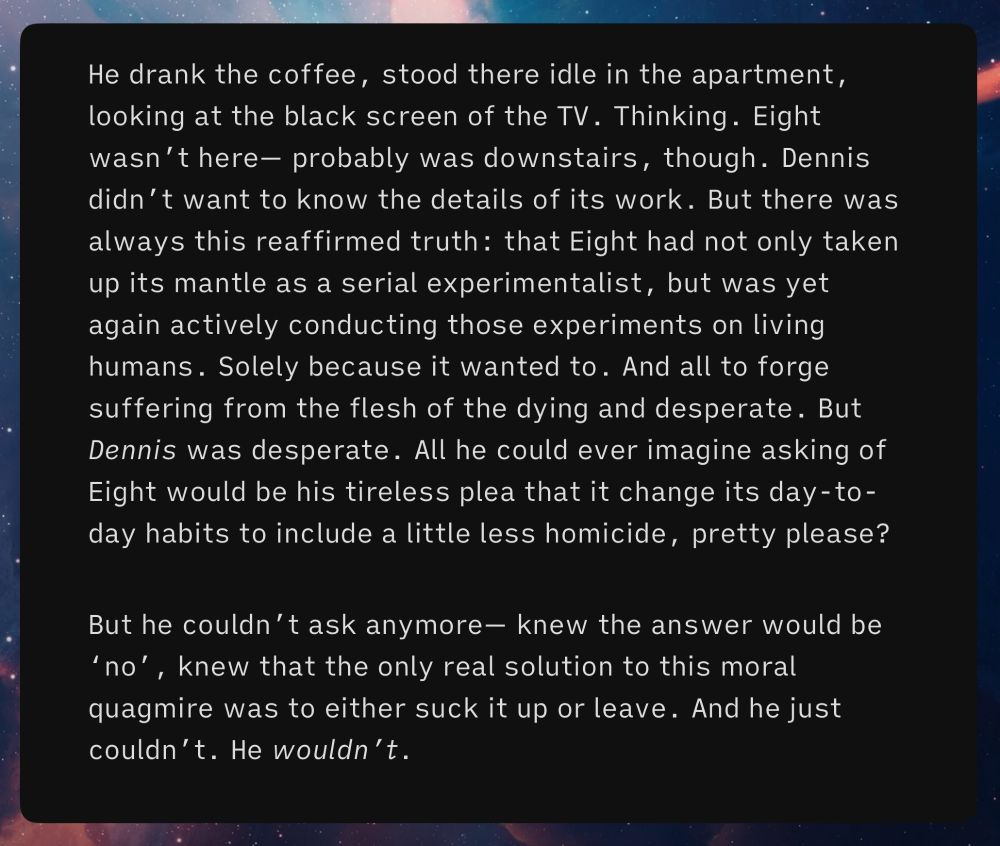 He drank the coffee, stood there idle in the apartment, looking at the black screen of the TV. Thinking. Eight wasn’t here— probably was downstairs, though. Dennis didn’t want to know the details of its work. But there was always this reaffirmed truth: that Eight had not only taken up its mantle as a serial experimentalist, but was yet again actively conducting those experiments on living humans. Solely because it wanted to. And all to forge suffering from the flesh of the dying and desperate. But Dennis was desperate. All he could ever imagine asking of Eight would be his tireless plea that it change its day-to-day habits to include a little less homicide, pretty please?
But he couldn’t ask anymore— knew the answer would be ‘no’, knew that the only real solution to this moral quagmire was to either suck it up or leave. And he just couldn’t. He wouldn’t.