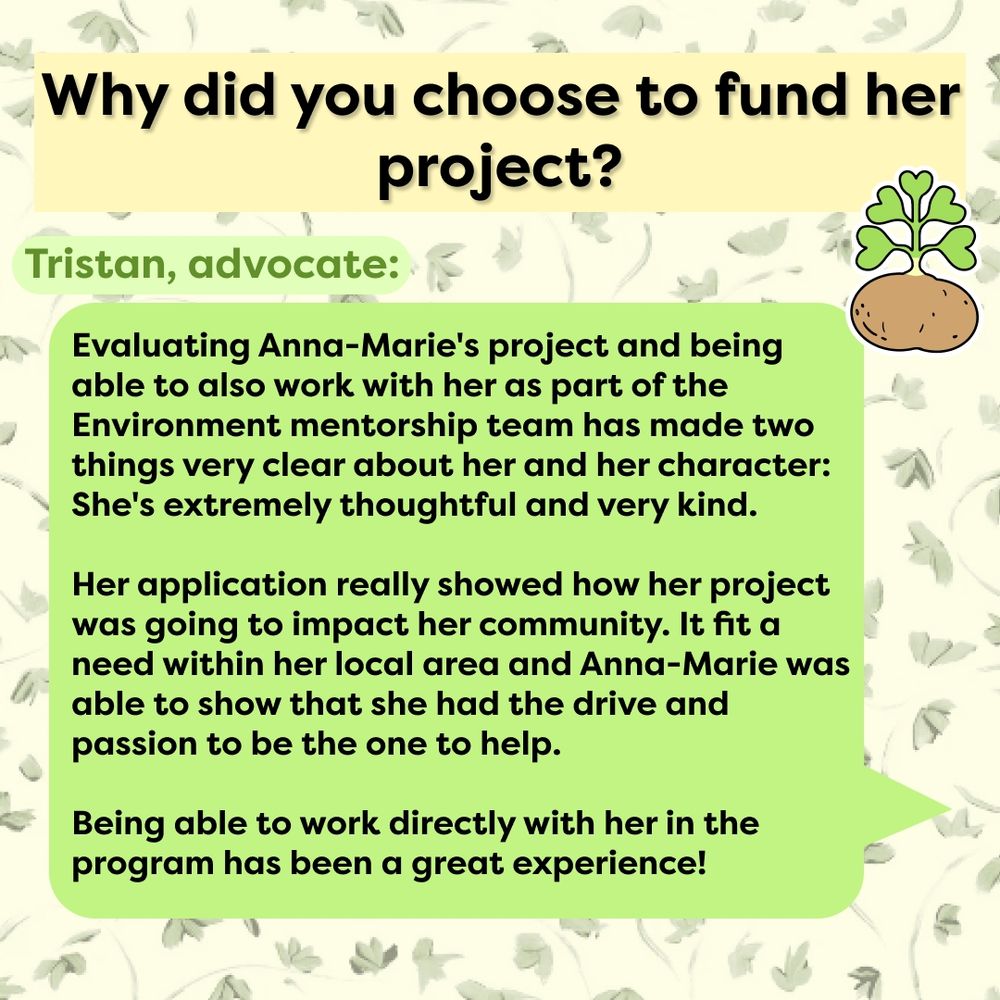 This slide has the same green leave background. Across the top is the text, "Why did you choose to fund her project?" in yellow. Below it is a small light green text box with the text, "Tristan, advocate:" Then a large green text message-like box coming from the right of the screen in green with the text, "Evaluating Anna-Marie's project and being able to also work with her as part of the Environment mentorship team has made two things very clear about her and her character: She's extremely thoughtful and very kind. 
Her application really showed how her project was going to impact her community. It fit a need within her local area, and Anna-Marie was able to show that she had the drive and passion to be the one to help. 
Being able to work directly with her in the program has been a great experience!" The Potato Seeds logo, a potato with a green stalk with five heart-shaped leaves coming off of the top, is in the top right. 
