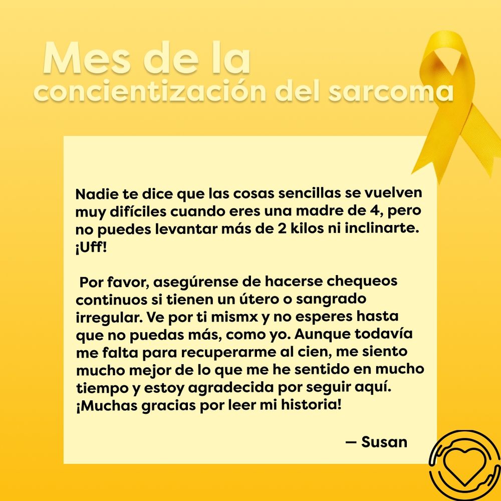 Esta diapositiva tiene el mismo fondo gradiente amarillo con el listón de concientización en la esquina superior derecha. El texto "Mes de la concientización del sarcoma" se muestra en la parte superior. El texto "Nadie te dice que las cosas sencillas se vuelven muy difíciles cuando eres una madre de 4, pero no puedes levantar más de 2 kilos ni inclinarte. ¡Uff! Por favor, asegúrense de hacerse chequeos continuos si tienen un útero o sangrado irregular. Ve por ti mismx y no esperes hasta que no puedas más, como yo. Aunque todavía me falta para recuperarme al cien, me siento mucho mejor de lo que me he sentido en mucho tiempo y estoy agradecida por seguir aquí. ¡Muchas gracias por leer mi historia! - Susan" se muestra en un recuadro amarillo. El logo de One of Us se muestra en color negro en la esquina inferior derecha.
