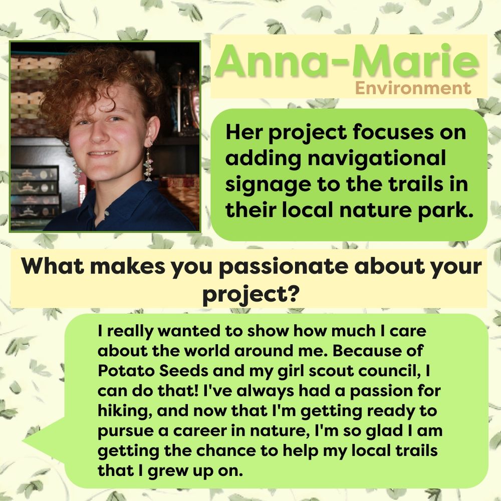 This graphic has a background with light green leaves covering it. The top left corner is a picture of Anna-Marie. Next to it is the next, "Anna-Marie Environment" in green with a yellow square text box behind it. Below it is the text, "Her project focuses on adding navigational signage to the trials in their local nature park." in black with a green text box behind it. Below that is the text, "What makes you passionate about your project?" with a yellow text box behind it. Below that is a green text message-like box coming from the left side of the screen with the text, "I really wanted to show how much I care about the world around me. Because of Potato Seeds and my Girl Scout council, I can do that! I've always had a passion for hiking, and now that I'm getting ready to pursue a career in nature, I'm so glad I am getting the chance to help my local trails that I grew up on."