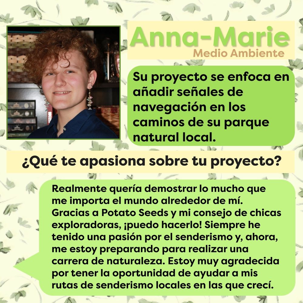 Este gráfico tiene um fondo claro con hojas verdes cubriéndolo. En la esquina superior izquierda se muestra una fotografía de Anna-Marie, junto a ésta se muestra el texto "Anna-Marie Medio Ambiente" en color verde sobre un cuadro de texto amarillo. Debajo se muestra el texto "Su proyecto se enfoca en añadir señales de navegación en los caminos de su parque natural local" en letras negras sobre un cuadro de texto verde. Debajo de esto, está el texto "¿Qué te apasiona sobre tu proyecto?" sobre un cuadro de texto amarillo. Debajo hay un globo de texto color verde que viene del lado izquierdo de la pantalla con el texto "Realmente quería demostrar lo mucho que me importa el mundo alrededor de mí. Gracias a Potato Seeds y mi consejo de chicas exploradoras, ¡puedo hacerlo! Siempre he tenido una pasión por el senderismo y, ahora, me estoy preparando para realizar una carrera de naturaleza. Estoy muy agradecida por tener la oportunidad de ayudar a mis rutas de senderismo locales en las que crecí".
