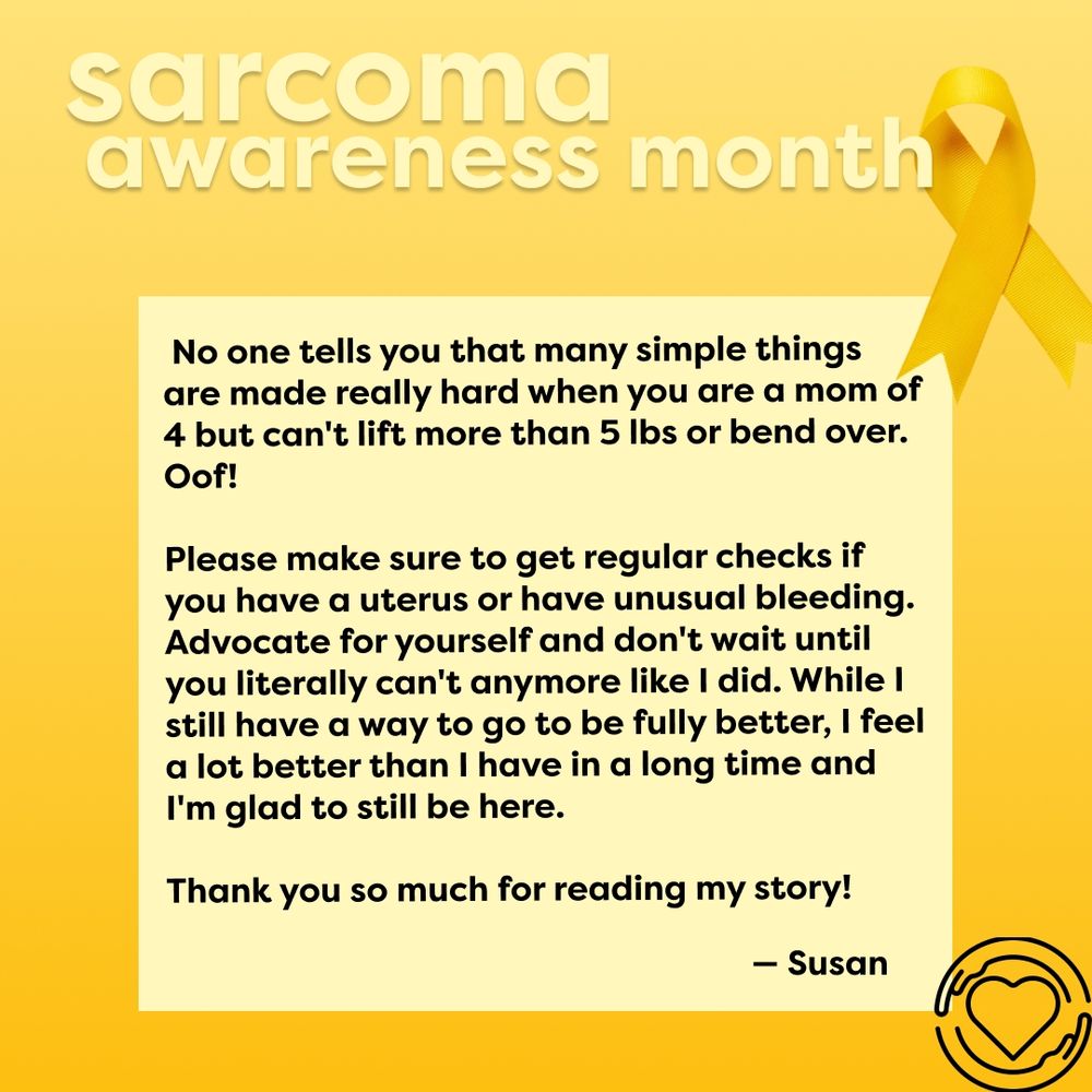 This slide has the same yellow gradient background with the yellow awanress riddon on the top right corner. The text, ""sarcoma awareness month"" is at the top. The text, ""No one tells you that many simple things are made really hard when you are a mom of 4, but can't lift more than 5 lbs or bend over. Oof! Please make sure to get regular checks if you have a uterus or have unusual bleeding. Advocate for yourself and don't wait until you literally can't anymore, like I did. While I still have a way to go to be fully better, I feel a lot better than I have in a long time, and I'm glad to still be here. Thank you so much for reading my story! - Susan"" is on a yellow square. The One of Us logo is in black at the bottom right corner.                                                                                                                                           "