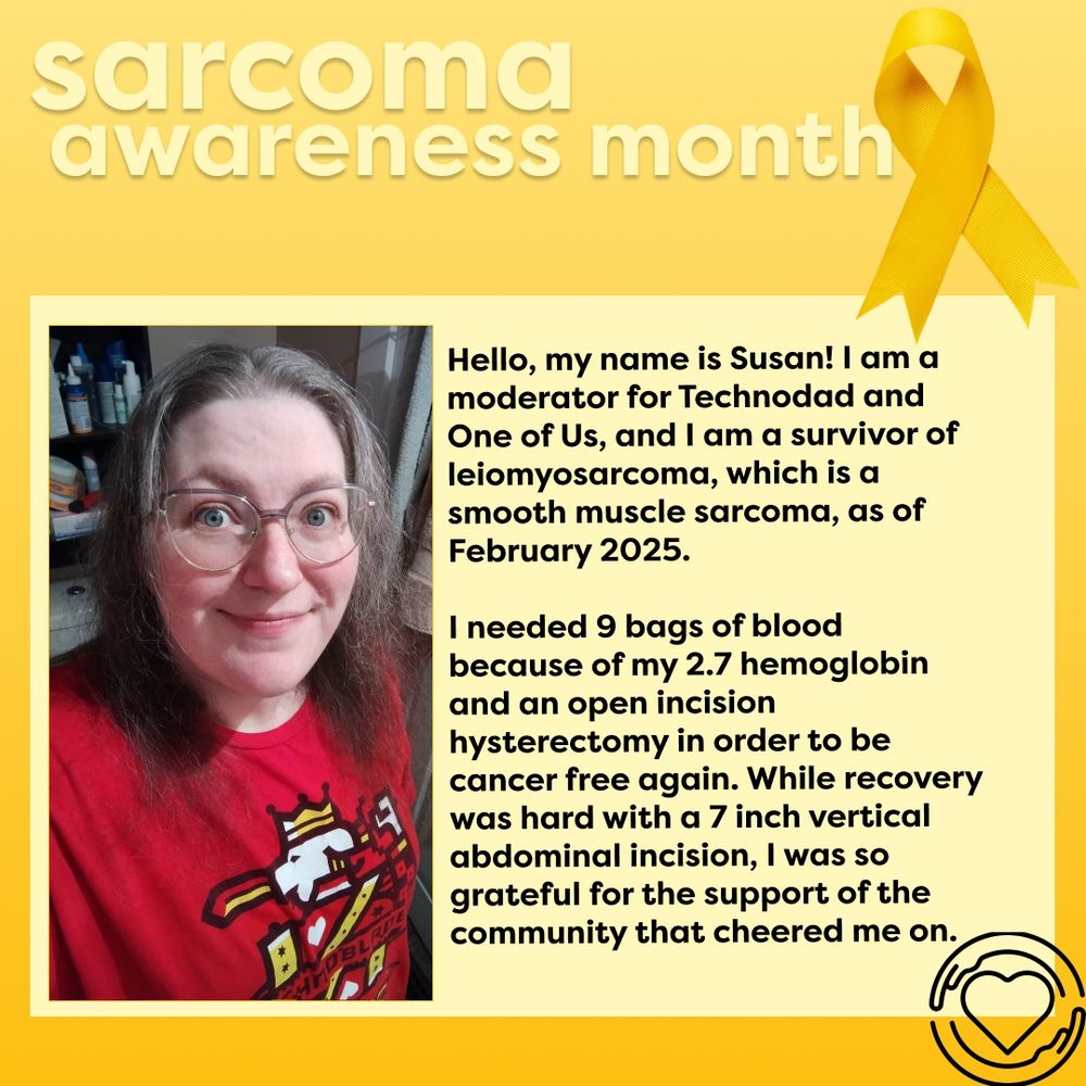 This graphic background is a yellow soft gradient. The text, "Sarcoma awareness month,"  is in a light yellow at the top of the graphic. A yellow awanress riddon is to the right of it. Below is a large light yellow rectangle with a portrait of Susan wearing Technoblade merch on the left side. To the right is the text, "Hello, my name is Susan! I am a moderator for Technodad and One of Us, and I am a survivor of leiomyosarcoma, which is a smooth muscle sarcoma, as of February 2025. I needed 9 bags of blood because of my 2.7 hemoglobin and an open incision hysterectomy in order to be cancer free again. While recovery was hard with a 7 inch vertical abdominal incision, I was so grateful for the community that cheered me on."" The One of Us global logo, a heart surrounded by a pair of hands, is in black on the bottom right corner.          