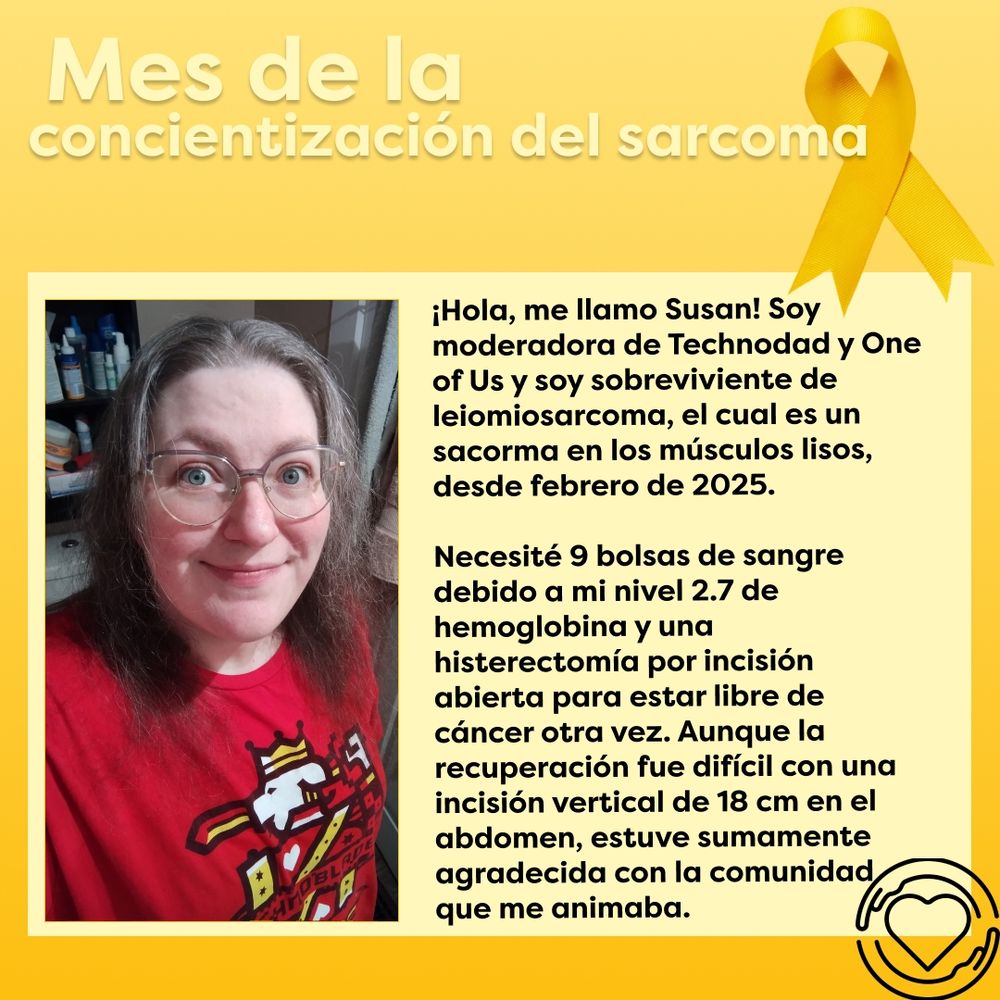 Este gráfico tiene un fondo gradiente suave en color amarillo. El texto "Mes de la concientización del sarcoma" se muestra en amarillo claro en la parte superior del gráfico. A la derecha hay un listón amarillo de concientización. Abajo haya un gran rectángulo amarillo claro con un retrato de Susan usando mercancía de Technoblade en la parte izquierda. En el lado derecho se muestra el texto "¡Hola, me llamo Susan! Soy moderadora de Technodad y One of Us y soy sobreviviente de leiomiosarcoma, el cual es un sacorma en los músculos lisos, desde febrero de 2025. Necesité 9 bolsas de sangre debido a mi nivel 2.7 de hemoglobina y una histerectomía por incisión abierta para estar libre de cáncer otra vez. Aunque la recuperación fue difícil con una incisión vertical de 18 cm en el abdomen, estuve sumamente agradecida con la comunidad que me animaba". El logo de One of Us Global, un corazón rodeado por un par de manos, se muestra en la esquina inferior derecha en color negro.

