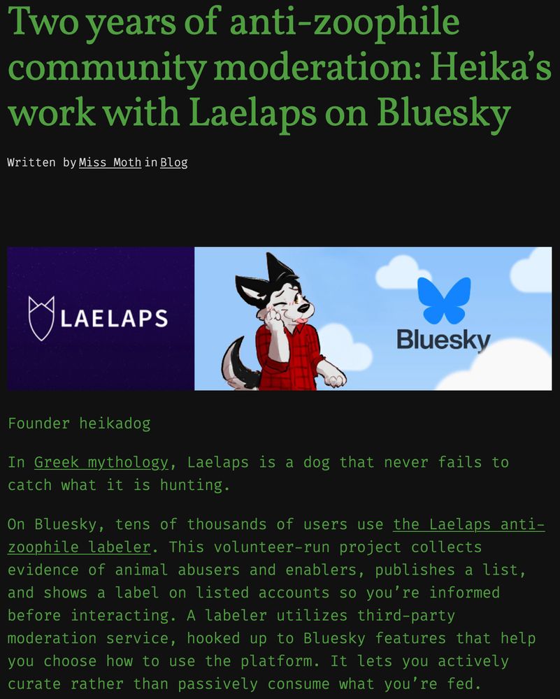 Two years of anti-zoophile community moderation: Heika’s work with Laelaps on Bluesky
Written by Miss Moth in Blog
Founder heikadog
In Greek mythology, Laelaps is a dog that never fails to catch what it is hunting.
On Bluesky, tens of thousands of users use the Laelaps anti-zoophile labeler. This volunteer-run project collects evidence of animal abusers and enablers, publishes a list, and shows a label on listed accounts so you’re informed before interacting. A labeler utilizes third-party moderation service, hooked up to Bluesky features that help you choose how to use the platform. It lets you actively curate rather than passively consume what you’re fed.