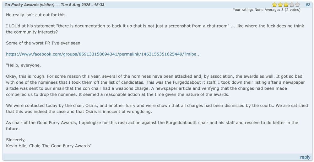 Go Fucky Awards (visitor) — Tue 5 Aug 2025 - 15:33 #3
Your rating: None Average: 3 (2 votes)

He really isn't cut out for this.

I LOL'd at his statement "there is documentation to back it up that is not just a screenshot from a chat room" ... like where the fuck does he think the community interacts?

Some of the worst PR I've ever seen.

https://archive.ph/fmO1K

"Hello, everyone.

Okay, this is rough. For some reason this year, several of the nominees have been attacked and, by association, the awards as well. It got so bad with one of the nominees that I took them off the list of candidates. This was the Furgeddabout it staff. I took down their listing after a newspaper article was sent to our email that the con chair had a weapons charge. A newspaper article and verifying that the charges had been made compelled us to drop the nominee. It seemed a reasonable action at the time given the nature of the awards.

We were contacted today by the chair, Osiris, and another furry and were shown that all charges had been dismissed by the courts. We are satisfied that this was indeed the case and that Osiris is innocent of wrongdoing.

As chair of the Good Furry Awards, I apologize for this rash action against the Furgeddaboutit chair and his staff and resolve to do better in the future.

Sincerely,
Kevin Hile, Chair, The Good Furry Awards"