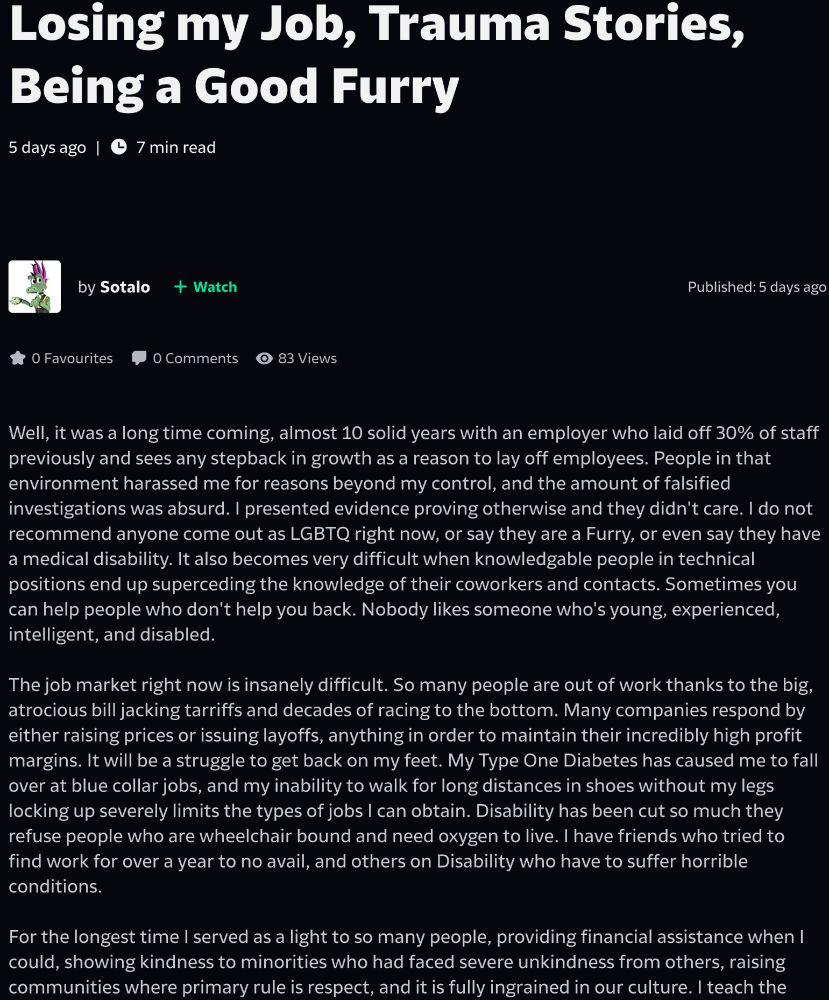 Losing my Job, Trauma Stories, Being a Good Furry
5 days ago 7 min read
By Sotalo
Published: 5 days ago
Well, it was a long time coming, almost 10 solid years with an employer who laid off 30% of staff previously and sees any stepback in growth as a reason to lay off employees. People in that environment harassed me for reasons beyond my control, and the amount of falsified investigations was absurd. I presented evidence proving otherwise and they didn't care. I do not recommend anyone come out as LGBTQ right now, or say they are a Furry, or even say they have a medical disability. It also becomes very difficult when knowledgable people in technical positions end up superceding the knowledge of their coworkers and contacts. Sometimes you can help people who don't help you back. Nobody likes someone who's young, experienced, intelligent, and disabled.
The job market right now is insanely difficult. So many people are out of work thanks to the big, atrocious bill jacking tarriffs and decades of racing to the bottom. Many companies respond by either raising prices or issuing layoffs, anything in order to maintain their incredibly high profit margins. It will be a struggle to get back on my feet. My Type One Diabetes has caused me to fall over at blue collar jobs, and my inability to walk for long distances in shoes without my legs locking up severely limits the types of jobs I can obtain. Disability has been cut so much they refuse people who are wheelchair bound and need oxygen to live. I have friends who tried to find work for over a year to no avail, and others on Disability who have to suffer horrible conditions.
For the longest time I served as a light to so many people, providing financial assistance when I could, showing kindness to minorities who had faced severe unkindness from others, raising communities where primary rule is respect, and it is fully ingrained in our culture. I teach the