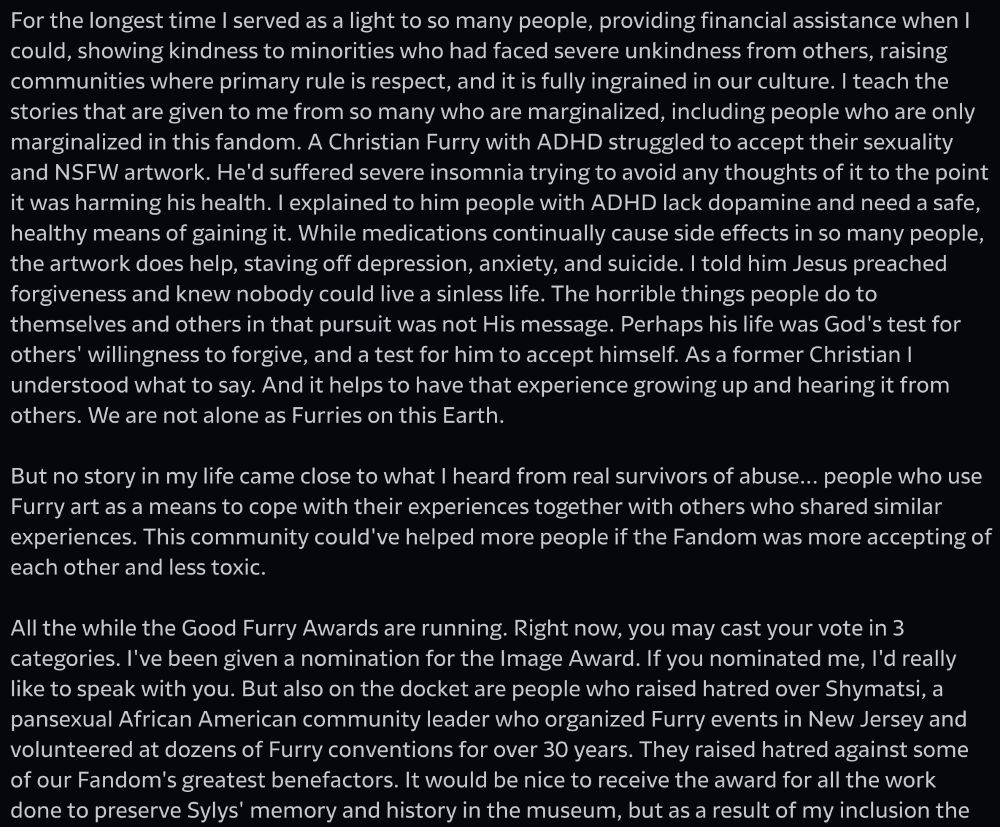 stories that are given to me from so many who are marginalized, including people who are only marginalized in this fandom. A Christian Furry with ADHD struggled to accept their sexuality and NSFW artwork. He'd suffered severe insomnia trying to avoid any thoughts of it to the point it was harming his health. I explained to him people with ADHD lack dopamine and need a safe, healthy means of gaining it. While medications continually cause side effects in so many people, the artwork does help, staving off depression, anxiety, and suicide. I told him Jesus preached forgiveness and knew nobody could live a sinless life. The horrible things people do to themselves and others in that pursuit was not His message. Perhaps his life was God's test for others' willingness to forgive, and a test for him to accept himself. As a former Christian I understood what to say. And it helps to have that experience growing up and hearing it from others. We are not alone as Furries on this Earth.
But no story in my life came close to what I heard from real survivors of abuse... people who use Furry art as a means to cope with their experiences together with others who shared similar experiences. This community could've helped more people if the Fandom was more accepting of each other and less toxic.
All the while the Good Furry Awards are running. Right now, you may cast your vote in 3 categories. I've been given a nomination for the Image Award. If you nominated me, I'd really like to speak with you. But also on the docket are people who raised hatred over Shymatsi, a pansexual African American community leader who organized Furry events in New Jersey and volunteered at dozens of Furry conventions for over 30 years. They raised hatred against some of our Fandom's greatest benefactors. It would be nice to receive the award for all the work done to preserve Sylys' memory and history in the museum, but as a result of my inclusion the
