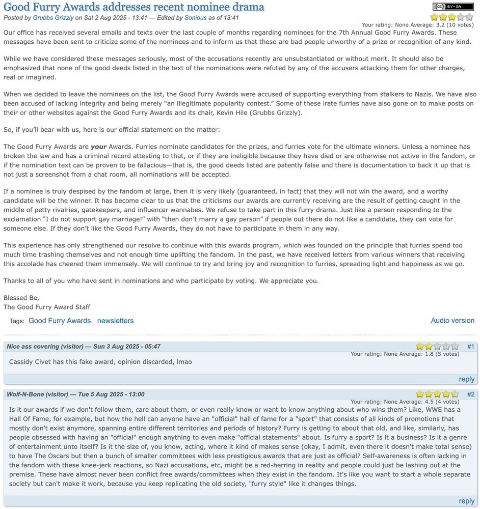 Good Furry Awards addresses recent nominee drama
Posted by Grubbs Grizzly on Sat 2 Aug 2025 - 13:41 — Edited by Sonious as of 13:41
[Statement here]
Nice ass covering (visitor) — Sun 3 Aug 2025 - 05:47 #1
Your rating: None Average: 1.8 (5 votes)
Cassidy Civet has this fake award, opinion discarded, lmao
Wolf-N-Bone (visitor) — Tue 5 Aug 2025 - 13:00 #2
Your rating: None Average: 4.5 (4 votes)
Is it our awards if we don't follow them, care about them, or even really know or want to know anything about who wins them? Like, WWE has a Hall Of Fame, for example, but how the hell can anyone have an "official" hall of fame for a "sport" that consists of all kinds of promotions that mostly don't exist anymore, spanning entire different territories and periods of history? Furry is getting to about that old, and like, similarly, has people obsessed with having an "official" enough anything to even make "official statements" about. Is furry a sport? Is it a business? Is it a genre of entertainment unto itself? Is it the size of, you know, acting, where it kind of makes sense (okay, I admit, even there it doesn't make total sense) to have The Oscars but then a bunch of smaller committees with less prestigious awards that are just as official? Self-awareness is often lacking in the fandom with these knee-jerk reactions, so Nazi accusations, etc, might be a red-herring in reality and people could just be lashing out at the premise. These have almost never been conflict free awards/committees when they exist in the fandom. It's like you want to start a whole separate society but can't make it work, because you keep replicating the old society, "furry style" like it changes things.