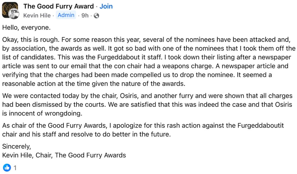 The Good Furry Award
Kevin Hile Admin 9h
Hello, everyone.
Okay, this is rough. For some reason this year, several of the nominees have been attacked and, by association, the awards as well. It got so bad with one of the nominees that I took them off the list of candidates. This was the Furgeddabout it staff. I took down their listing after a newspaper article was sent to our email that the con chair had a weapons charge. A newspaper article and verifying that the charges had been made compelled us to drop the nominee. It seemed a reasonable action at the time given the nature of the awards.
We were contacted today by the chair, Osiris, and another furry and were shown that all charges had been dismissed by the courts. We are satisfied that this was indeed the case and that Osiris is innocent of wrongdoing.
As chair of the Good Furry Awards, I apologize for this rash action against the Furgeddaboutit chair and his staff and resolve to do better in the future.
Sincerely,
Kevin Hile, Chair, The Good Furry Awards