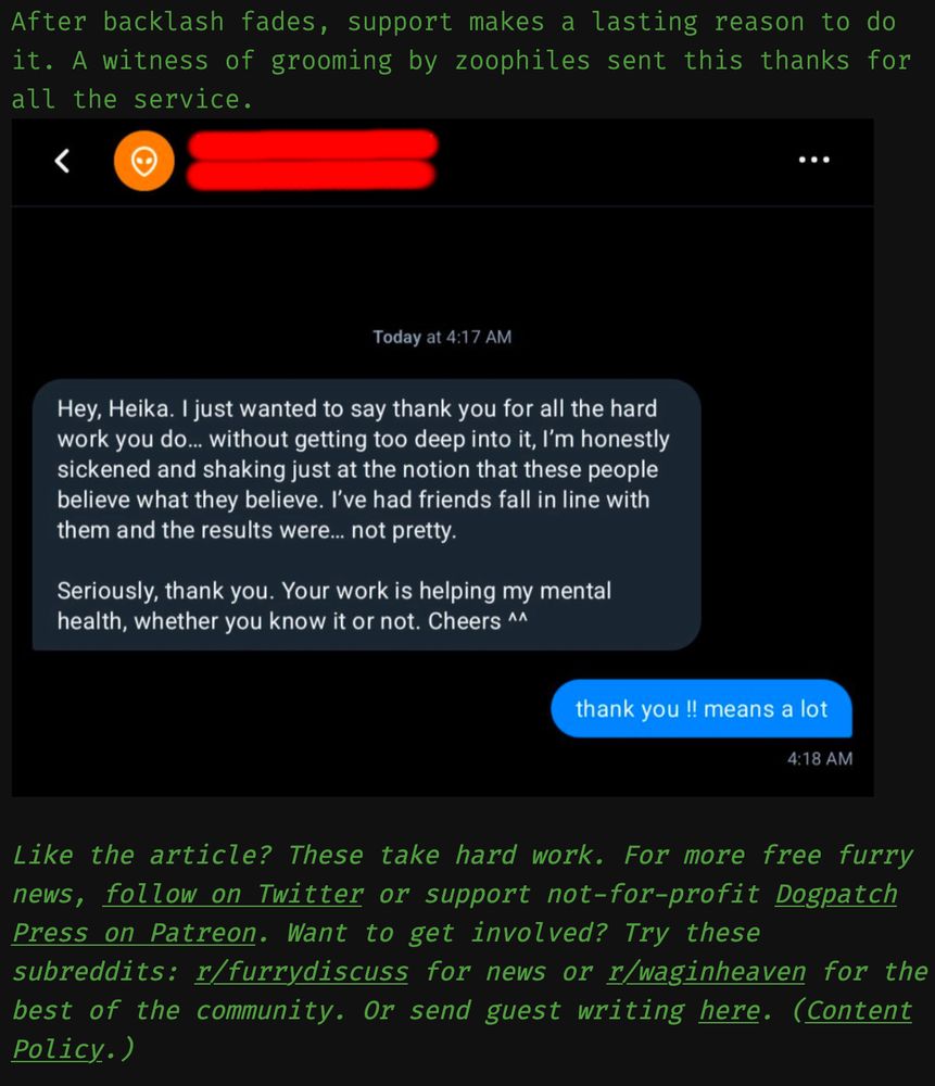 After backlash fades, support makes a lasting reason to do it. A witness of grooming by zoophiles sent this thanks for all the service.
Hey, Heika. I just wanted to say thank you for all the hard work you do... without getting too deep into it, I'm honestly sickened and shaking just at the notion that these people believe what they believe. I've had friends fall in line with them and the results were... not pretty.
Seriously, thank you. Your work is helping my mental health, whether you know it or not. Cheers ^^
thank you !! means a
Like the article? These take hard work. For more free furry news, follow on Twitter or support not-for-profit Dogpatch Press on Patreon. Want to get involved? Try these subreddits: r/furrydiscuss for news or r/waginheaven for the best of the community. Or send guest writing here. (Content Policy.)