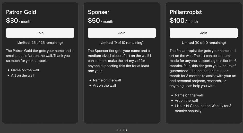 Patron Gold $30 / month
Limited (25 of 25 remaining)
The Patron Gold tier gets your name and a small piece of art on the wall. Thank you so much for your support!
Name on the wall
Art on the wall
Sponser $50 / month
Limited (9 of 10 remaining)
The Sponser tier gets your name and a medium-sized piece of art on the wall! I can custom-make the art myself for anyone supporting this tier for at least one year.
Name on the wall
Art on the wall
Philantropist $100 / month
Limited (10 of 10 remaining)
The Philantropist tier gets your name and art on the wall. The art can be custom-made for anyone supporting this tier for 6 months. Plus, this tier gets you 4 hours of guaranteed 1:1 consultation time per month for 3 months to assist with your art and personal projects, research, or anything I can help you with!
Name on the wall
Art on the wall
1 Hour 1:1 Consultation Weekly for 3 months annually.