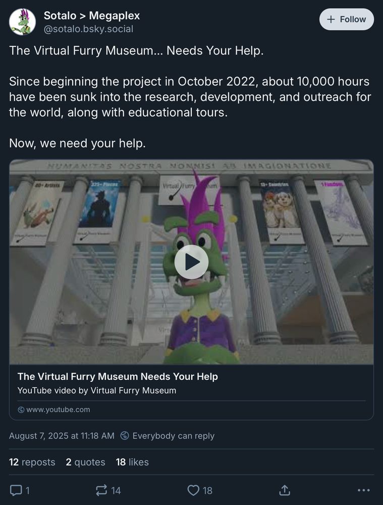 Sotalo > Megaplex @sotalo.bsky.social‬
The Virtual Furry Museum... Needs Your Help.

Since beginning the project in October 2022, about 10,000 hours have been sunk into the research, development, and outreach for the world, along with educational tours.

Now, we need your help.
https://youtu.be/B9Aj17uFq9A
The Virtual Furry Museum Needs Your Help
YouTube video by Virtual Furry Museum
August 7, 2025 at 11:18 AM
Everybody can reply
12 reposts
2 quotes
18 likes
