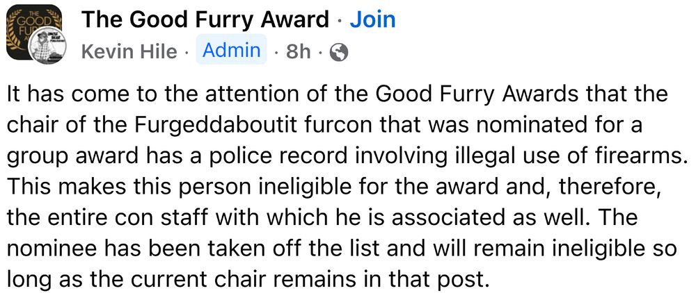The Good Furry Award
Kevin Hile Admin 8h
It has come to the attention of the Good Furry Awards that the chair of the Furgeddaboutit furcon that was nominated for a group award has a police record involving illegal use of firearms. This makes this person ineligible for the award and, therefore, the entire con staff with which he is associated as well. The nominee has been taken off the list and will remain ineligible so long as the current chair remains in that post.