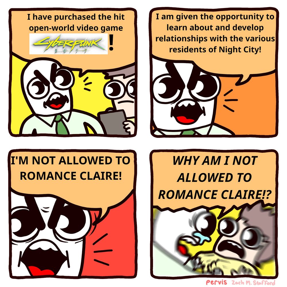 an edit of Pervis' webcomic about deductibles https://twitter.com/pervistime/status/1535440909780779008

"I HAVE PURCHASED THE HIT OPEN-WORLD VIDEO GAME CYBERPUNK 2077!"

"I AM GIVEN THE OPPORTUNITY TO LEARN ABOUT AND DEVELOP RELATIONSHIPS WITH THE VARIOUS RESIDENTS OF NIGHT CITY!"

"I'M NOT ALLOWED TO ROMANCE CLAIRE!"

"WHY AM I NOT ALLOWED TO ROMANCE CLAIRE!?"