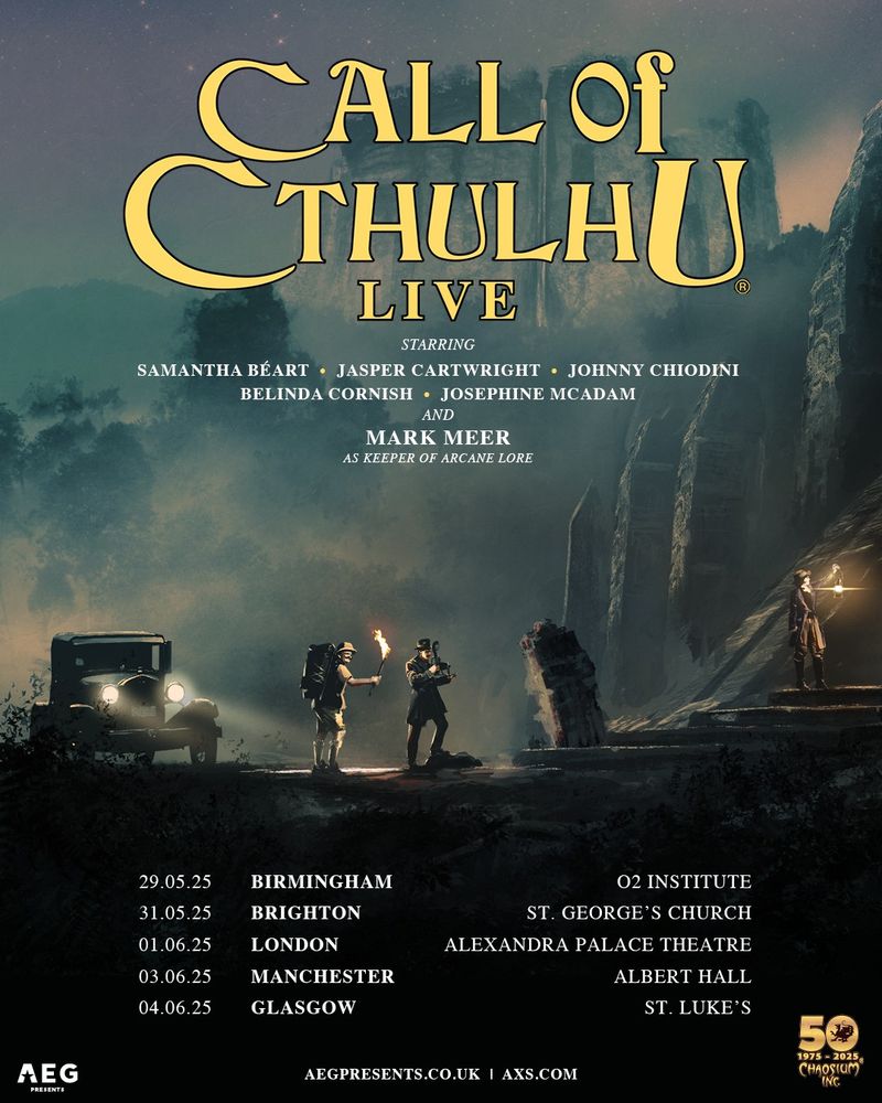 A poster for "Call of Cthulhu Live". It lists the following information:
Starring: Samantha Beart, Jasper Cartwright, Johnny Chiodini, Belinda Cornish, Josephine McAdam and Mark Meer as Keeper of Arcane Lore.
The bottom lists tour dates and locations as follows:
29.05.25 - Birmingham - O2 Institute
31.05.25 - Brighton - St. George's Church
01.06.25 - London - Alexandra Palace Theatre
03.06.25 - Manchester - Albert Hall
04.06.25 - Glasgow - St. Luke's

The logos for AEG and Chaosium that are putting on the show are shown in the bottom right and left corners.