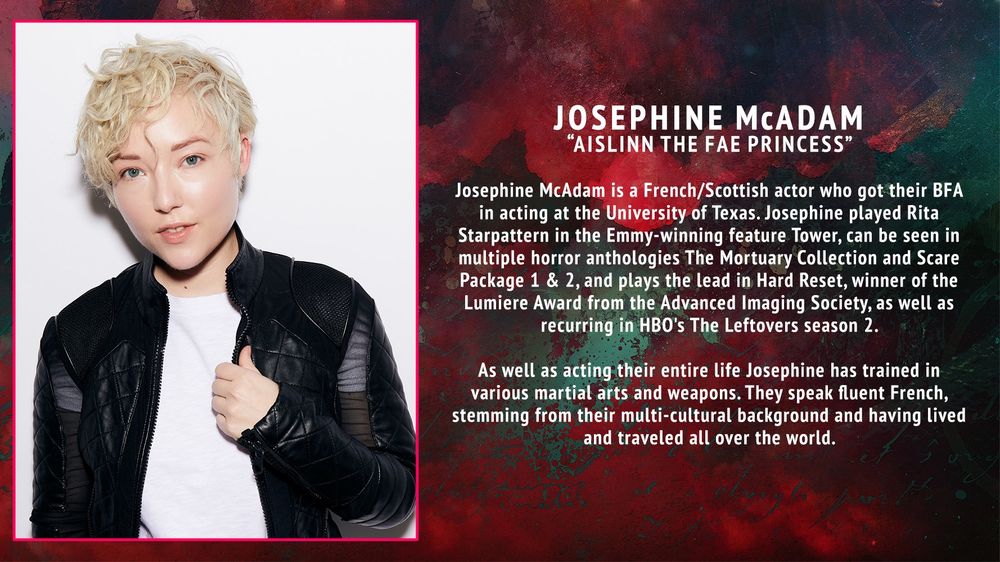 A headshot of Josephine accompanied by a bio that reads: Josephine McAdam, “Aislinn the Fae Princess” - Josephine McAdam is a French/Scottish actor who got their BFA in acting at the University of Texas. Josephine played Rita Starpattern in the Emmy-winning feature Tower, can be seen in multiple horror anthologies The Mortuary Collection and Scare Package 1 & 2, and plays the lead in Hard Reset, winner of the Lumiere Award from the Advanced Imaging Society, as well as recurring in HBO’s The Leftovers season 2.
As well as acting their entire life Josephine has trained in various martial arts and weapons. They speak fluent French, stemming from their multi-cultural background and having lived and traveled all over the world.