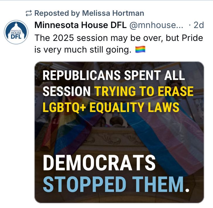 Repost from Minnesota House DFL by Speaker Emerita Melissa Hortman: “The 2025 session may be over, but Pride is still very much still going. 🏳️‍🌈”
Graphic: “Republicans spent all session trying to erase LGBTQ+ equality laws. Democrats stopped them.”