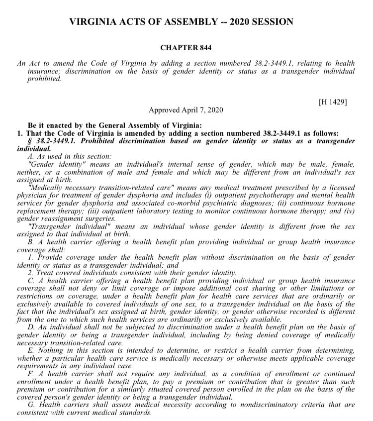 Be it enacted by the General Assembly of Virginia:

1. That the Code of Virginia is amended by adding a section numbered 38.2-3449.1 as follows:

§ 38.2-3449.1. Prohibited discrimination based on gender identity or status as a transgender individual.

A. As used in this section:

"Gender identity" means an individual's internal sense of gender, which may be male, female, neither, or a combination of male and female and which may be different from an individual's sex assigned at birth.

"Medically necessary transition-related care" means any medical treatment prescribed by a licensed physician for treatment of gender dysphoria and includes (i) outpatient psychotherapy and mental health services for gender dysphoria and associated co-morbid psychiatric diagnoses; (ii) continuous hormone replacement therapy; (iii) outpatient laboratory testing to monitor continuous hormone therapy; and (iv) gender reassignment surgeries.

"Transgender individual" means an individual whose gender identity is different from the sex assigned to that individual at birth.

B. A health carrier offering a health benefit plan providing individual or group health insurance coverage shall:

1. Provide coverage under the health benefit plan without discrimination on the basis of gender identity or status as a transgender individual; and

2. Treat covered individuals consistent with their gender identity.

C. A health carrier offering a health benefit plan providing individual or group health insurance coverage shall not deny or limit coverage or impose additional cost sharing or other limitations or restrictions on coverage, under a health benefit plan for health care services that are ordinarily or exclusively available to covered individuals of one sex, to a transgender individual on the basis of the fact that the individual's sex assigned at birth, gender identity, or gender otherwise recorded is different from the one to which such health services are ordinarily or exclusively available.