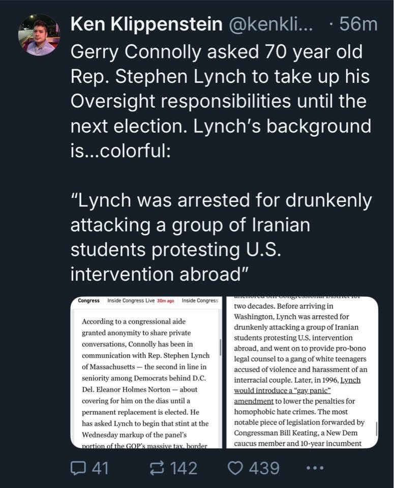 A screenshot of a post from Ken Klippenstein that reads:

Gerry Connolly asked 70 year old Rep. Stephen Lynch to take up his Oversight responsibilities until the next election. Lynch's background is...colorful:

"Lynch was arrested for drunkenly attacking a group of Iranian students protesting U.S. intervention abroad"