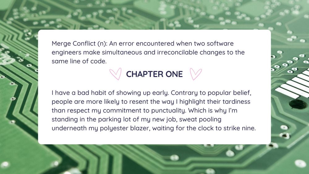 Merge Conflict (n): An error encountered when two software engineers make simultaneous and irreconcilable changes to the same line of code. 
Chapter One
I have a bad habit of showing up early. Contrary to popular belief, people are more likely to resent the way I highlight their tardiness than respect my commitment to punctuality. Which is why I’m standing in the parking lot of my new job, sweat pooling underneath my polyester blazer, waiting for the clock to strike nine.
