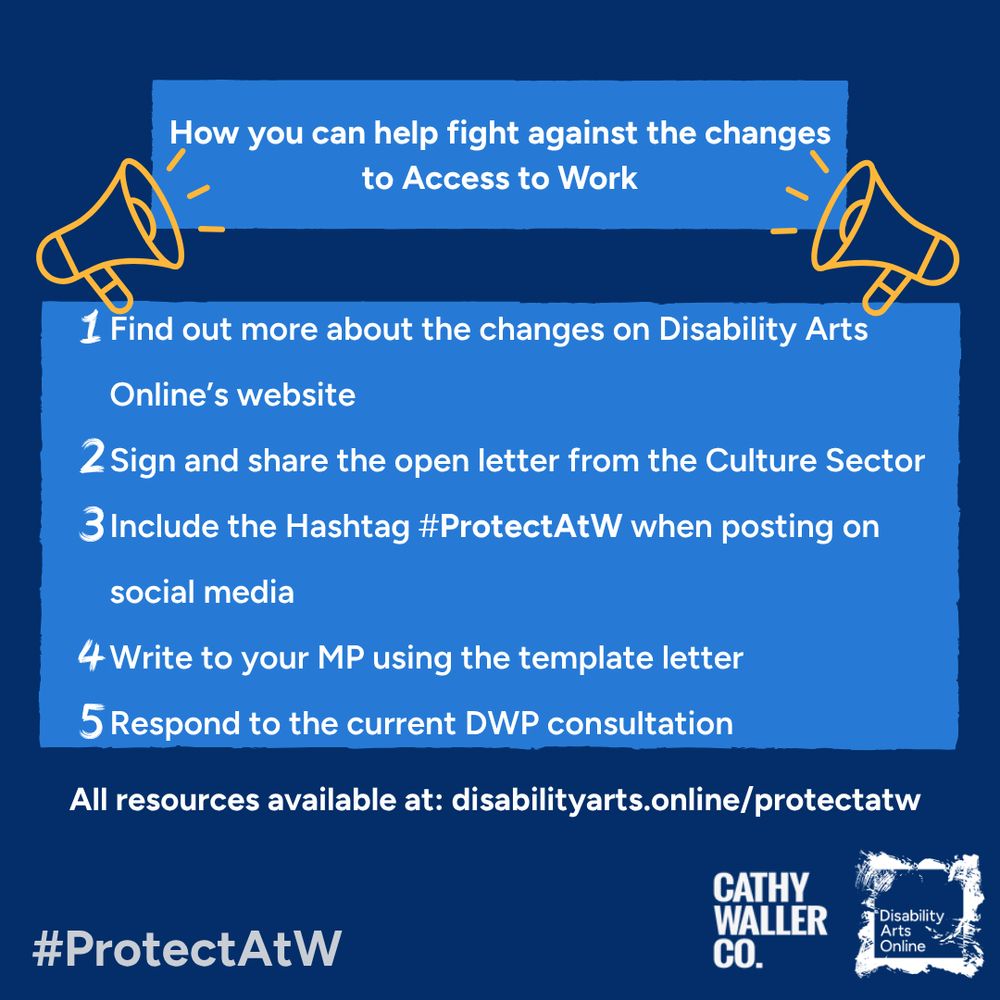 A blue background with boxes in the centre that contain white text: “How you can help fight against the changes to Access to Work. 1 Find out more about the changes on Disability Arts Online’s website. 2 Sign and share the open letter from the Culture Sector. 3 Include the hashtag #ProtectAtW when posting on social media. 4 Write to your MP using the template letter. 5 Respond to the current DWP consultation. All resources are available at disabilityarts.online/protectatw” Below is #ProtectAtW written in grey and the DAO and Cathy Waller Co logos.