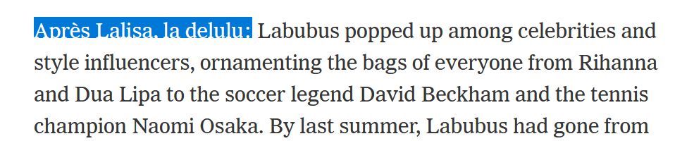Labubu dolls — which look like a cross between a Maurice Sendak “Where the Wild Things Are” monster and a Monchhichi — became extremely trendy a year ago when a Labubu was seen dangling from the handbag of Lalisa Manobal, who goes by Lisa, of the South Korean pop group Blackpink.

Après Lalisa, la delulu: Labubus popped up among celebrities and style influencers, ornamenting the bags of everyone from Rihanna and Dua Lipa to the soccer legend David Beckham and the tennis champion Naomi Osaka. By last summer, Labubus had gone from being a weird totem of adult fashion juvenilia — a junky-looking fuzzy toy hanging, almost as counterpoint, from $100,000 Birkin bags or the sports totes of millionaire athletes — to a mainstream object of intense juvenile desire. Labubus, like Cabbage Patch Kid dolls, Tamagotchis or Beanie Babies before them, became the thing kids wanted simply because all kids wanted it.
